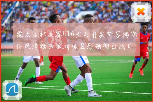 蒙太古杯决赛U16女足首发阵容揭晓何风清扬朱派淅练昱彤领衔出战日本队