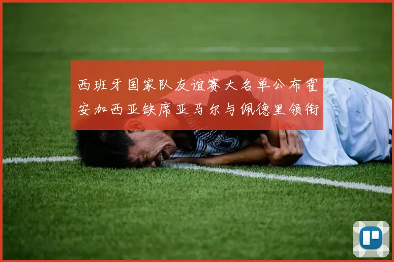 西班牙国家队友谊赛大名单公布霍安加西亚缺席亚马尔与佩德里领衔出战