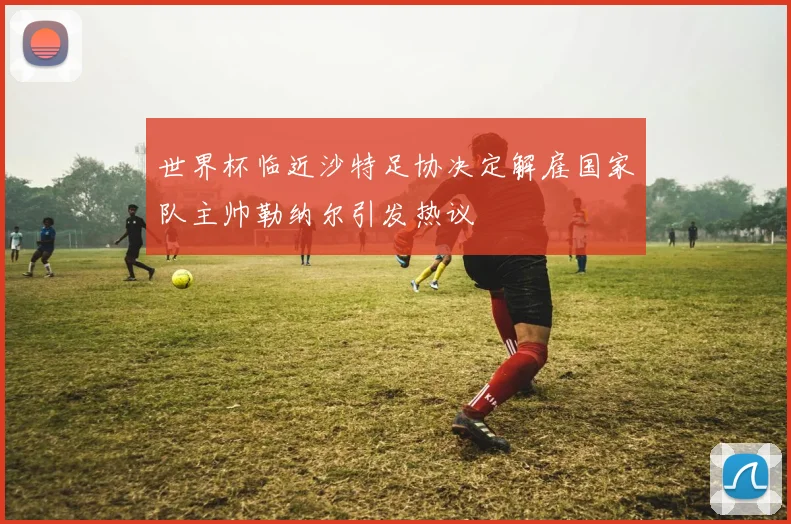 世界杯临近沙特足协决定解雇国家队主帅勒纳尔引发热议