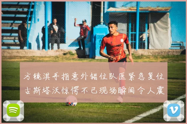 方镜淇手指意外错位队医紧急复位古斯塔沃惊愕不已现场瞬间令人震惊