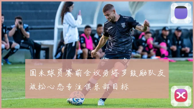 国米球员赛前会议劳塔罗鼓励队友放松心态专注俱乐部目标