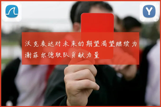 沃克表达对未来的期望渴望继续为谢菲尔德联队贡献力量