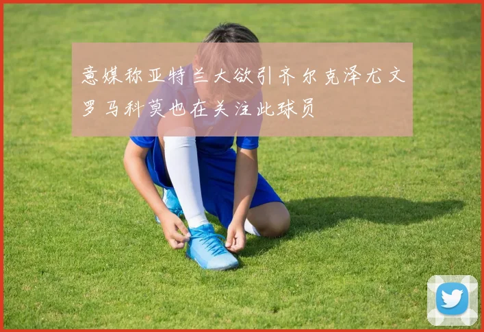 意媒称亚特兰大欲引齐尔克泽尤文罗马科莫也在关注此球员