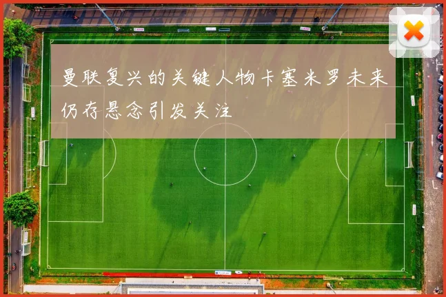 曼联复兴的关键人物卡塞米罗未来仍存悬念引发关注